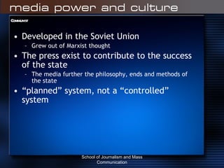 Communist Developed in the Soviet Union Grew out of Marxist thought The press exist to contribute to the success of the state The media further the philosophy, ends and methods of the state “ planned” system, not a “controlled” system School of Journalism and Mass Communication 