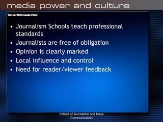 Socially Responsible Press Journalism Schools teach professional standards Journalists are free of obligation Opinion is clearly marked Local influence and control Need for reader/viewer feedback School of Journalism and Mass Communication 
