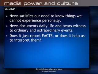 What is NEWS? News satisfies our need to know things we cannot experience personally. News documents daily life and bears witness to ordinary and extraordinary events. Does it just report FACTS, or does it help us to interpret them? School of Journalism and Mass Communication 