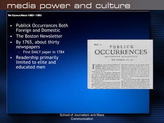 The Colonial Period 1690 – 1820 Publick Occurrances Both Foreign and Domestic The Boston Newsletter By 1765, about thirty newspapers First DAILY paper in 1784 Readership primarily limited to elite and educated men School of Journalism and Mass Communication 