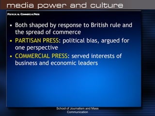 Political vs. Commercial Press Both shaped by response to British rule and the spread of commerce PARTISAN PRESS : political bias, argued for one perspective COMMERCIAL PRESS : served interests of business and economic leaders School of Journalism and Mass Communication 