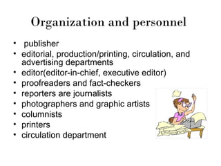 Organization and personnel
• publisher
• editorial, production/printing, circulation, and
  advertising departments
• editor(editor-in-chief, executive editor)
• proofreaders and fact-checkers
• reporters are journalists
• photographers and graphic artists
• columnists
• printers
• circulation department
 