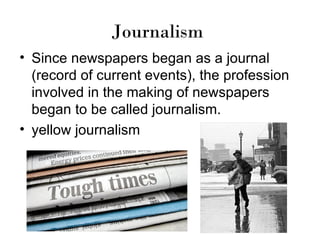 Journalism
• Since newspapers began as a journal
  (record of current events), the profession
  involved in the making of newspapers
  began to be called journalism.
• yellow journalism
 