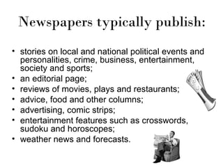 Newspapers typically publish:
• stories on local and national political events and
  personalities, crime, business, entertainment,
  society and sports;
• an editorial page;
• reviews of movies, plays and restaurants;
• advice, food and other columns;
• advertising, comic strips;
• entertainment features such as crosswords,
  sudoku and horoscopes;
• weather news and forecasts.
 