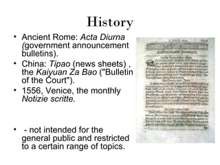 History
• Ancient Rome: Acta Diurna
  (government announcement
  bulletins).
• China: Tipao (news sheets) ,
  the Kaiyuan Za Bao ("Bulletin
  of the Court").
• 1556, Venice, the monthly
  Notizie scritte.


• - not intended for the
  general public and restricted
  to a certain range of topics.
 