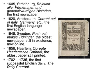 • 1605, Strasbourg, Relation
  aller Fürnemmen und
  gedenckwürdigen Historien,
  the first newspaper.
• 1620, Amsterdam, Corrant out
  of Italy, Germany, etc., the
  first English-language
  newspaper.
• 1645, Sweden, Post- och
  Inrikes Tidningar, the oldest
  newspaper still in existence,
  now online.
• 1656, Haarlem, Opregte
  Haarlemsche Courant, the
  oldest paper still printed.
• 1702 – 1735, the first
  successful English daily, The
  Daily Courant.
 