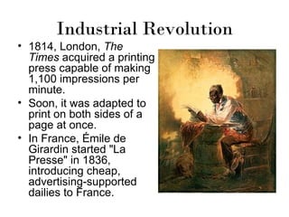 Industrial Revolution
• 1814, London, The
  Times acquired a printing
  press capable of making
  1,100 impressions per
  minute.
• Soon, it was adapted to
  print on both sides of a
  page at once.
• In France, Émile de
  Girardin started "La
  Presse" in 1836,
  introducing cheap,
  advertising-supported
  dailies to France.
 