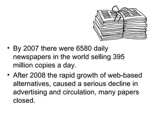 • By 2007 there were 6580 daily
  newspapers in the world selling 395
  million copies a day.
• After 2008 the rapid growth of web-based
  alternatives, caused a serious decline in
  advertising and circulation, many papers
  closed.
 