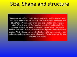 There are three different publication sizes mainly used in the news print.
The Tabloid newspapers are (11*17), for the broadsheet newspaper and
(11.75*21,5). A rectangle is often used by journalists for newspaper
articles. The structure is The headline, Lead, Body and the tail. The
headline tells you the report in short writing and it also catches the
readers attention, The lead tell you the most important information such
as Who, What, when, were and why. The Body tells you a mixture of facts
and quotes and some background information. The tail gives you the least
important information.

 