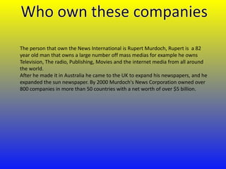 The person that own the News International is Rupert Murdoch, Rupert is a 82
year old man that owns a large number off mass medias for example he owns
Television, The radio, Publishing, Movies and the internet media from all around
the world.
After he made it in Australia he came to the UK to expand his newspapers, and he
expanded the sun newspaper. By 2000 Murdoch's News Corporation owned over
800 companies in more than 50 countries with a net worth of over $5 billion.

 
