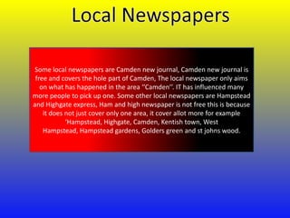 Some local newspapers are Camden new journal, Camden new journal is
free and covers the hole part of Camden, The local newspaper only aims
on what has happened in the area ‘’Camden’’. IT has influenced many
more people to pick up one. Some other local newspapers are Hampstead
and Highgate express, Ham and high newspaper is not free this is because
it does not just cover only one area, it cover allot more for example
‘Hampstead, Highgate, Camden, Kentish town, West
Hampstead, Hampstead gardens, Golders green and st johns wood.

 
