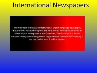 The New York Times is an International English language newspaper,
It is printed 38 sites throughout the hole world. Another example of an
international Newspaper is the Guardian, The Guardian is a British
national newspaper is has grown a huge amount since the 19th century. It
has reached at least 9 million readers.

 