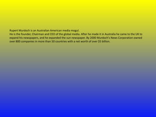 Rupert Murdoch is an Australian American media mogul.
He is the founder, Chairman and CEO of the global media. After he made it in Australia he came to the UK to
expand his newspapers, and he expanded the sun newspaper. By 2000 Murdoch's News Corporation owned
over 800 companies in more than 50 countries with a net worth of over $5 billion.

 