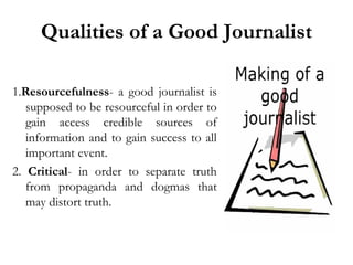 Qualities of a Good Journalist
1.Resourcefulness- a good journalist is
supposed to be resourceful in order to
gain access credible sources of
information and to gain success to all
important event.
2. Critical- in order to separate truth
from propaganda and dogmas that
may distort truth.

 