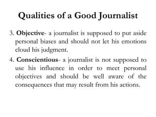 Qualities of a Good Journalist
3. Objective- a journalist is supposed to put aside
personal biases and should not let his emotions
cloud his judgment.
4. Conscientious- a journalist is not supposed to
use his influence in order to meet personal
objectives and should be well aware of the
consequences that may result from his actions.

 