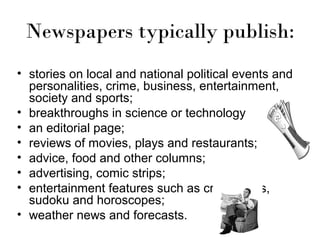Newspapers typically publish:
• stories on local and national political events and
personalities, crime, business, entertainment,
society and sports;
• breakthroughs in science or technology
• an editorial page;
• reviews of movies, plays and restaurants;
• advice, food and other columns;
• advertising, comic strips;
• entertainment features such as crosswords,
sudoku and horoscopes;
• weather news and forecasts.

 