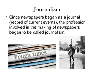 Journalism
• Since newspapers began as a journal
(record of current events), the profession
involved in the making of newspapers
began to be called journalism.

 