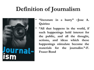 Definition of Journalism
• “literature in a hurry” –Jose A.
Quirino
• “All that happens in the world, if
such happenings hold interest for
the public, and all the thought,
actions, and ideas which these
happenings stimulate become the
materials for the journalist.”-F.
Fraser Bond

 
