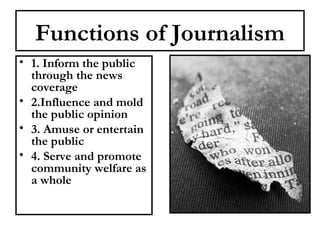 Functions of Journalism
• 1. Inform the public
through the news
coverage
• 2.Influence and mold
the public opinion
• 3. Amuse or entertain
the public
• 4. Serve and promote
community welfare as
a whole

 
