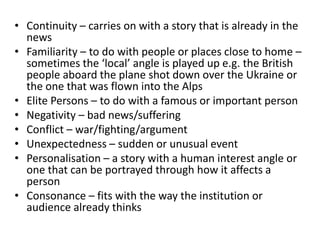• Continuity – carries on with a story that is already in the
news
• Familiarity – to do with people or places close to home –
sometimes the ‘local’ angle is played up e.g. the British
people aboard the plane shot down over the Ukraine or
the one that was flown into the Alps
• Elite Persons – to do with a famous or important person
• Negativity – bad news/suffering
• Conflict – war/fighting/argument
• Unexpectedness – sudden or unusual event
• Personalisation – a story with a human interest angle or
one that can be portrayed through how it affects a
person
• Consonance – fits with the way the institution or
audience already thinks
 