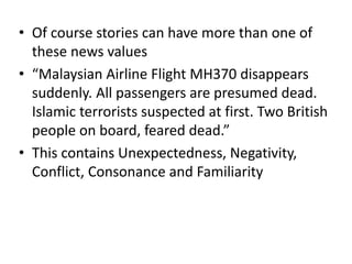 • Of course stories can have more than one of
these news values
• “Malaysian Airline Flight MH370 disappears
suddenly. All passengers are presumed dead.
Islamic terrorists suspected at first. Two British
people on board, feared dead.”
• This contains Unexpectedness, Negativity,
Conflict, Consonance and Familiarity
 