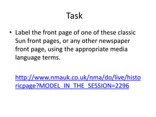 Task
• Label the front page of one of these classic
Sun front pages, or any other newspaper
front page, using the appropriate media
language terms.
http://www.nmauk.co.uk/nma/do/live/histo
ricpage?MODEL_IN_THE_SESSION=2296
 