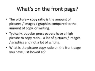 What’s on the front page?
• The picture – copy ratio is the amount of
pictures / images / graphics compared to the
amount of copy, or writing.
• Typically, popular press papers have a high
picture to copy ratio - a lot of pictures / images
/ graphics and not a lot of writing.
• What is the picture copy ratio on the front page
you have just looked at?
 
