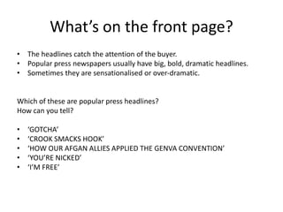 What’s on the front page?
• The headlines catch the attention of the buyer.
• Popular press newspapers usually have big, bold, dramatic headlines.
• Sometimes they are sensationalised or over-dramatic.
Which of these are popular press headlines?
How can you tell?
• ‘GOTCHA’
• ‘CROOK SMACKS HOOK’
• ‘HOW OUR AFGAN ALLIES APPLIED THE GENVA CONVENTION’
• ‘YOU’RE NICKED’
• ‘I’M FREE’
 