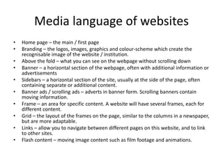 Media language of websites
• Home page – the main / first page
• Branding – the logos, images, graphics and colour-scheme which create the
recognisable image of the website / institution.
• Above the fold – what you can see on the webpage without scrolling down
• Banner – a horizontal section of the webpage, often with additional information or
advertisements
• Sidebars – a horizontal section of the site, usually at the side of the page, often
containing separate or additional content.
• Banner ads / scrolling ads – adverts in banner form. Scrolling banners contain
moving information.
• Frame – an area for specific content. A website will have several frames, each for
different content.
• Grid – the layout of the frames on the page, similar to the columns in a newspaper,
but are more adaptable.
• Links – allow you to navigate between different pages on this website, and to link
to other sites.
• Flash content – moving image content such as film footage and animations.
 