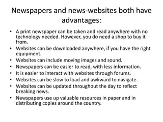 Newspapers and news-websites both have
advantages:
• A print newspaper can be taken and read anywhere with no
technology needed. However, you do need a shop to buy it
from.
• Websites can be downloaded anywhere, if you have the right
equipment.
• Websites can include moving images and sound.
• Newspapers can be easier to read, with less information.
• It is easier to interact with websites through forums.
• Websites can be slow to load and awkward to navigate.
• Websites can be updated throughout the day to reflect
breaking news.
• Newspapers use up valuable resources in paper and in
distributing copies around the country.
 