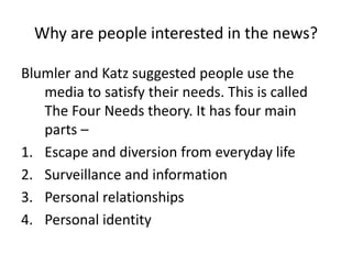 Why are people interested in the news?
Blumler and Katz suggested people use the
media to satisfy their needs. This is called
The Four Needs theory. It has four main
parts –
1. Escape and diversion from everyday life
2. Surveillance and information
3. Personal relationships
4. Personal identity
 