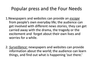 Popular press and the Four Needs
1.Newspapers and websites can provide an escape
from people’s own everyday life; the audience can
get involved with different news stories, they can get
carried away with the drama, the tragedy or the
excitement and forget about their own lives and
worries for a while.
2. Surveillance: newspapers and websites can provide
information about the world; the audience can learn
things, and find out what is happening ‘out there.’
 