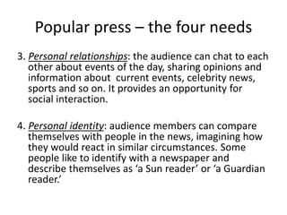 Popular press – the four needs
3. Personal relationships: the audience can chat to each
other about events of the day, sharing opinions and
information about current events, celebrity news,
sports and so on. It provides an opportunity for
social interaction.
4. Personal identity: audience members can compare
themselves with people in the news, imagining how
they would react in similar circumstances. Some
people like to identify with a newspaper and
describe themselves as ‘a Sun reader’ or ‘a Guardian
reader.’
 