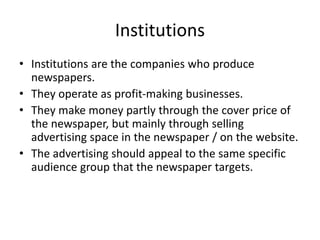 Institutions
• Institutions are the companies who produce
newspapers.
• They operate as profit-making businesses.
• They make money partly through the cover price of
the newspaper, but mainly through selling
advertising space in the newspaper / on the website.
• The advertising should appeal to the same specific
audience group that the newspaper targets.
 