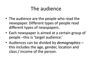 The audience
• The audience are the people who read the
newspaper. Different types of people read
different types of newspapers.
• Each newspaper is aimed at a certain group of
people –this is ‘target audience.’
• Audiences can be divided by demographics –
this includes the age, gender, location and
class / income of the person.
 