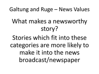 Galtung and Ruge – News Values
What makes a newsworthy
story?
Stories which fit into these
categories are more likely to
make it into the news
broadcast/newspaper
 