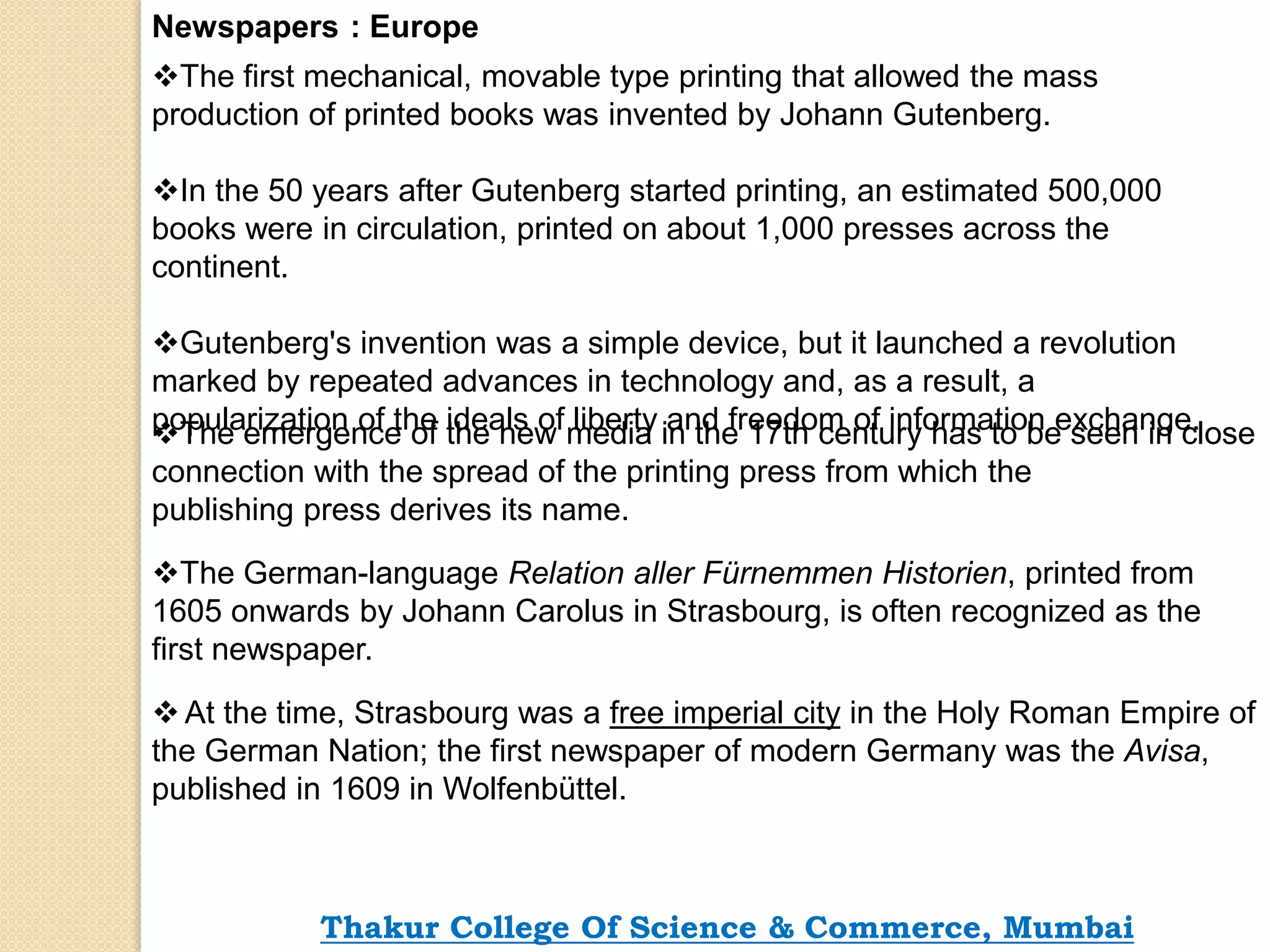 Newspapers : Europe
The first mechanical, movable type printing that allowed the mass
production of printed books was invented by Johann Gutenberg.
In the 50 years after Gutenberg started printing, an estimated 500,000
books were in circulation, printed on about 1,000 presses across the
continent.
Gutenberg's invention was a simple device, but it launched a revolution
marked by repeated advances in technology and, as a result, a
popularization of the ideals of liberty and freedom of information exchange.The emergence of the new media in the 17th century has to be seen in close
connection with the spread of the printing press from which the
publishing press derives its name.
The German-language Relation aller Fürnemmen Historien, printed from
1605 onwards by Johann Carolus in Strasbourg, is often recognized as the
first newspaper.
At the time, Strasbourg was a free imperial city in the Holy Roman Empire of
the German Nation; the first newspaper of modern Germany was the Avisa,
published in 1609 in Wolfenbüttel.
Thakur College Of Science & Commerce, Mumbai
 
