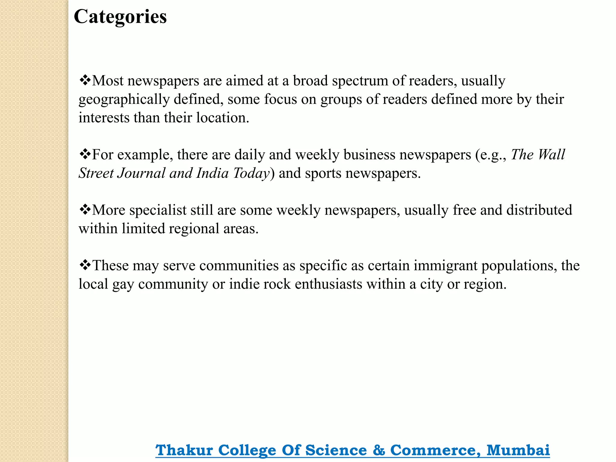 Categories
Most newspapers are aimed at a broad spectrum of readers, usually
geographically defined, some focus on groups of readers defined more by their
interests than their location.
For example, there are daily and weekly business newspapers (e.g., The Wall
Street Journal and India Today) and sports newspapers.
More specialist still are some weekly newspapers, usually free and distributed
within limited regional areas.
These may serve communities as specific as certain immigrant populations, the
local gay community or indie rock enthusiasts within a city or region.
Thakur College Of Science & Commerce, Mumbai
 