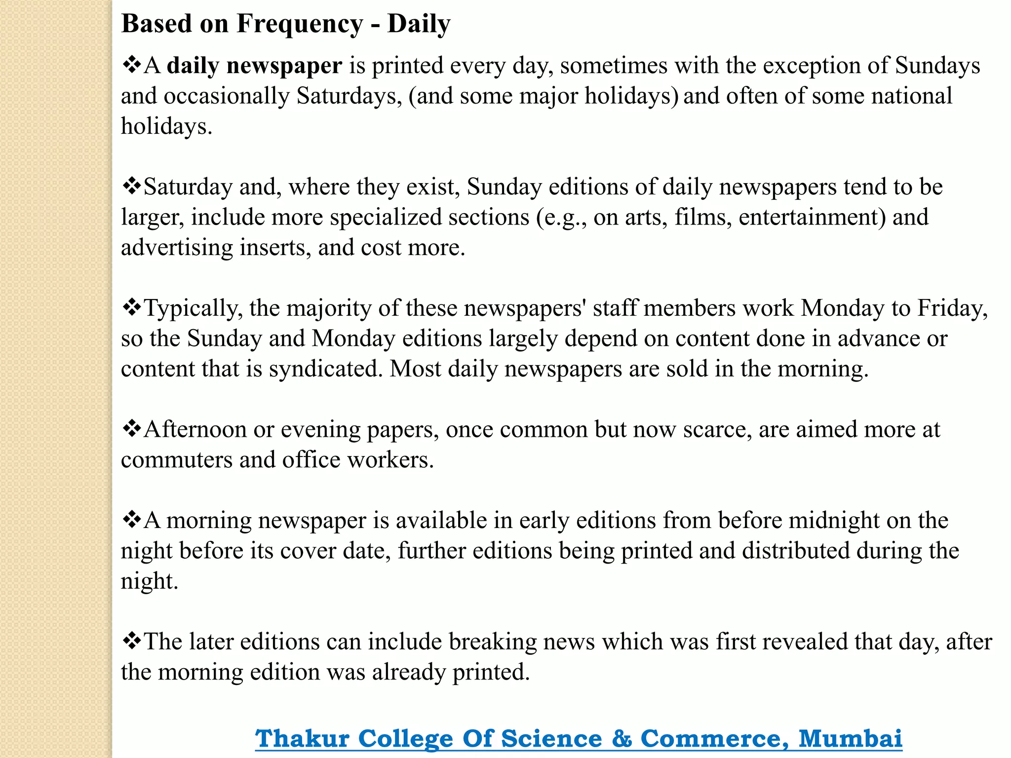 Based on Frequency - Daily
A daily newspaper is printed every day, sometimes with the exception of Sundays
and occasionally Saturdays, (and some major holidays) and often of some national
holidays.
Saturday and, where they exist, Sunday editions of daily newspapers tend to be
larger, include more specialized sections (e.g., on arts, films, entertainment) and
advertising inserts, and cost more.
Typically, the majority of these newspapers' staff members work Monday to Friday,
so the Sunday and Monday editions largely depend on content done in advance or
content that is syndicated. Most daily newspapers are sold in the morning.
Afternoon or evening papers, once common but now scarce, are aimed more at
commuters and office workers.
A morning newspaper is available in early editions from before midnight on the
night before its cover date, further editions being printed and distributed during the
night.
The later editions can include breaking news which was first revealed that day, after
the morning edition was already printed.
Thakur College Of Science & Commerce, Mumbai
 