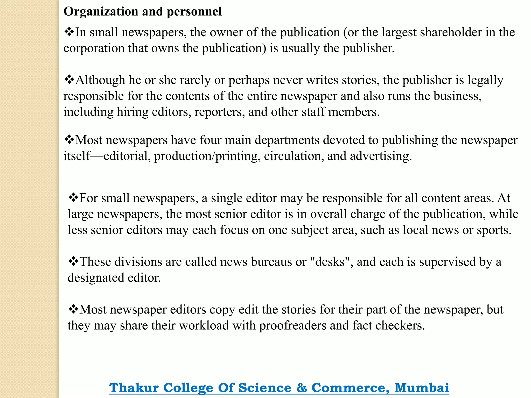 Organization and personnel
In small newspapers, the owner of the publication (or the largest shareholder in the
corporation that owns the publication) is usually the publisher.
Although he or she rarely or perhaps never writes stories, the publisher is legally
responsible for the contents of the entire newspaper and also runs the business,
including hiring editors, reporters, and other staff members.
Most newspapers have four main departments devoted to publishing the newspaper
itself—editorial, production/printing, circulation, and advertising.
For small newspapers, a single editor may be responsible for all content areas. At
large newspapers, the most senior editor is in overall charge of the publication, while
less senior editors may each focus on one subject area, such as local news or sports.
These divisions are called news bureaus or "desks", and each is supervised by a
designated editor.
Most newspaper editors copy edit the stories for their part of the newspaper, but
they may share their workload with proofreaders and fact checkers.
Thakur College Of Science & Commerce, Mumbai
 