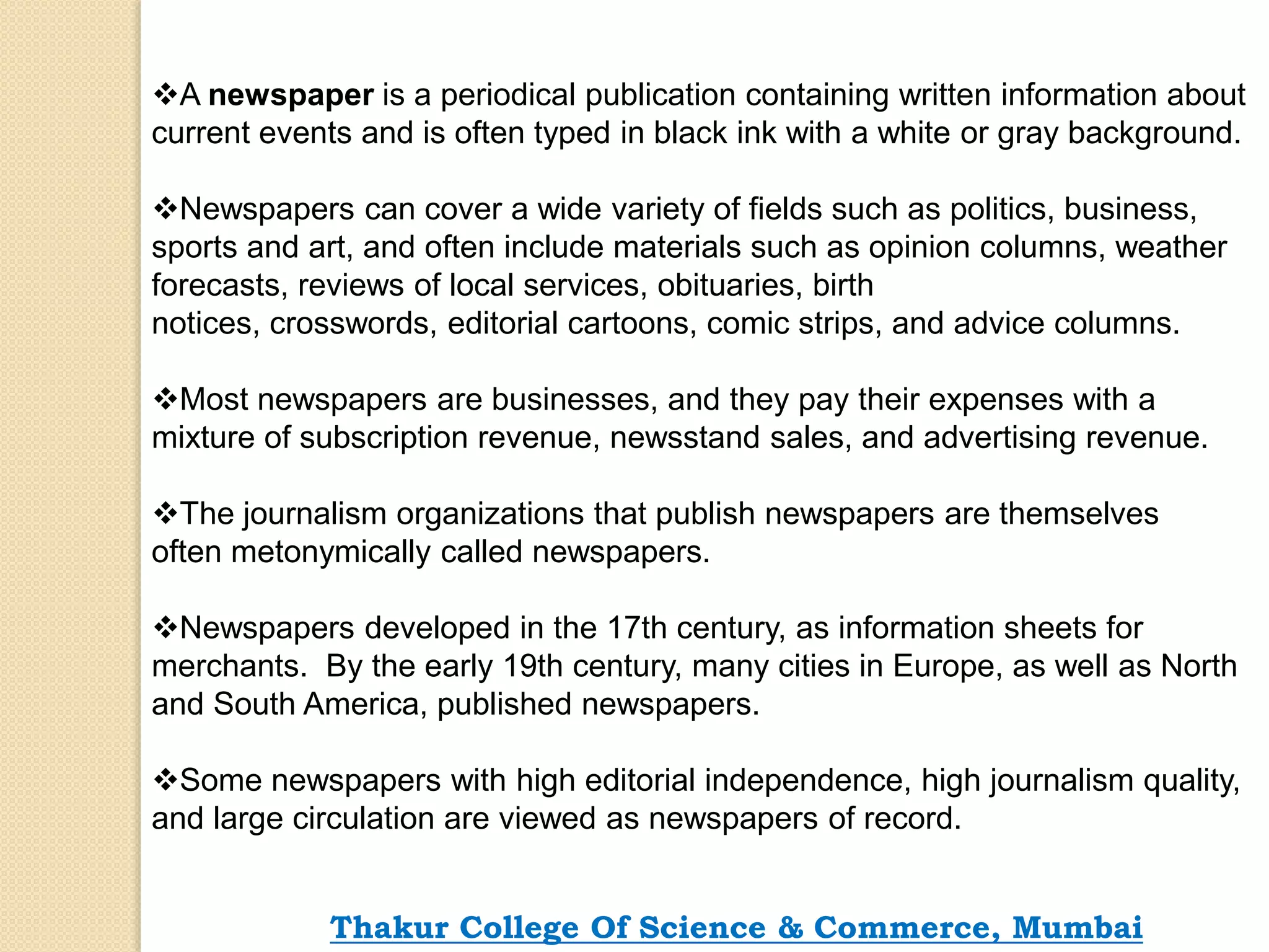 A newspaper is a periodical publication containing written information about
current events and is often typed in black ink with a white or gray background.
Newspapers can cover a wide variety of fields such as politics, business,
sports and art, and often include materials such as opinion columns, weather
forecasts, reviews of local services, obituaries, birth
notices, crosswords, editorial cartoons, comic strips, and advice columns.
Most newspapers are businesses, and they pay their expenses with a
mixture of subscription revenue, newsstand sales, and advertising revenue.
The journalism organizations that publish newspapers are themselves
often metonymically called newspapers.
Newspapers developed in the 17th century, as information sheets for
merchants. By the early 19th century, many cities in Europe, as well as North
and South America, published newspapers.
Some newspapers with high editorial independence, high journalism quality,
and large circulation are viewed as newspapers of record.
Thakur College Of Science & Commerce, Mumbai
 