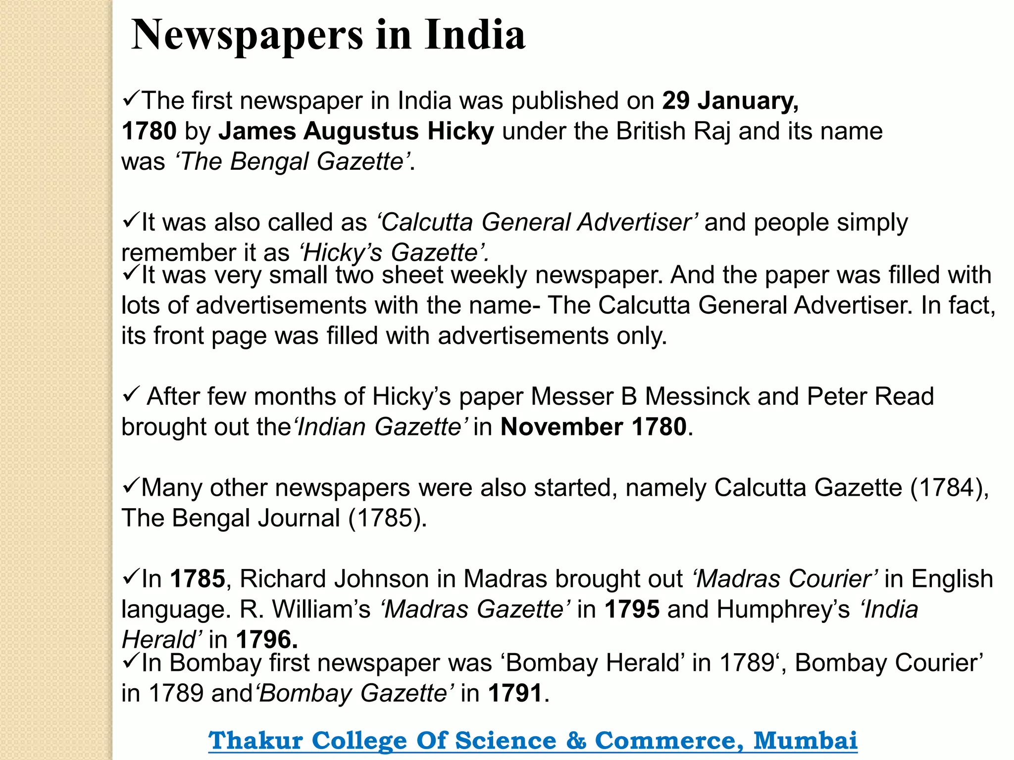 Newspapers in India
The first newspaper in India was published on 29 January,
1780 by James Augustus Hicky under the British Raj and its name
was ‘The Bengal Gazette’.
It was also called as ‘Calcutta General Advertiser’ and people simply
remember it as ‘Hicky’s Gazette’.
It was very small two sheet weekly newspaper. And the paper was filled with
lots of advertisements with the name- The Calcutta General Advertiser. In fact,
its front page was filled with advertisements only.
 After few months of Hicky’s paper Messer B Messinck and Peter Read
brought out the‘Indian Gazette’ in November 1780.
Many other newspapers were also started, namely Calcutta Gazette (1784),
The Bengal Journal (1785).
In 1785, Richard Johnson in Madras brought out ‘Madras Courier’ in English
language. R. William’s ‘Madras Gazette’ in 1795 and Humphrey’s ‘India
Herald’ in 1796.
In Bombay first newspaper was ‘Bombay Herald’ in 1789‘, Bombay Courier’
in 1789 and‘Bombay Gazette’ in 1791.
Thakur College Of Science & Commerce, Mumbai
 