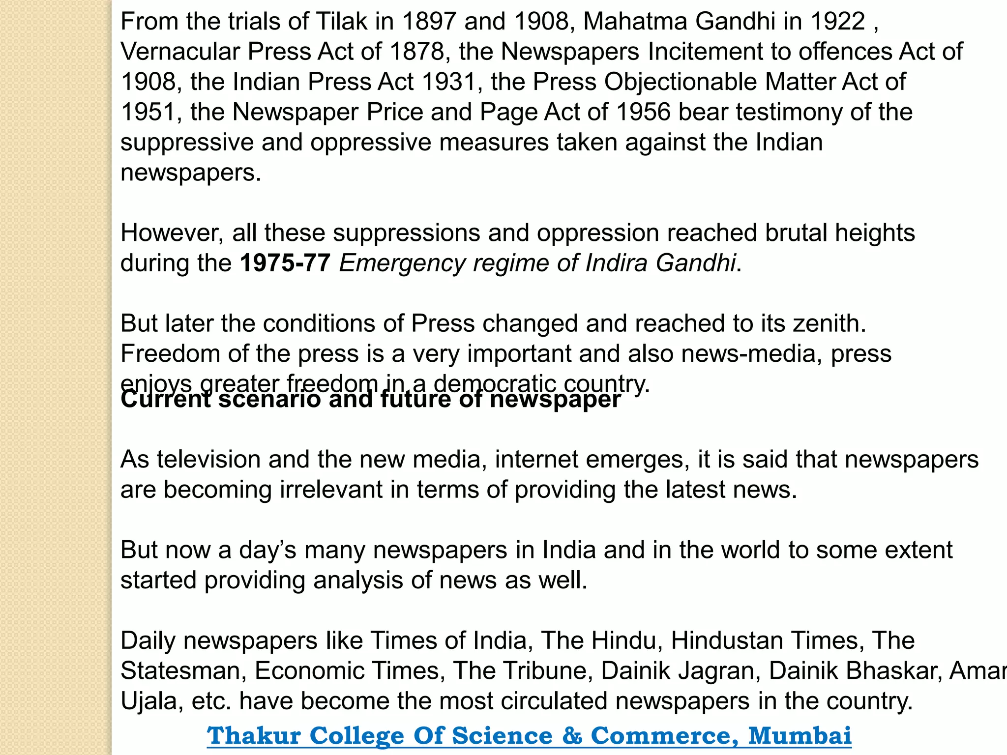 From the trials of Tilak in 1897 and 1908, Mahatma Gandhi in 1922 ,
Vernacular Press Act of 1878, the Newspapers Incitement to offences Act of
1908, the Indian Press Act 1931, the Press Objectionable Matter Act of
1951, the Newspaper Price and Page Act of 1956 bear testimony of the
suppressive and oppressive measures taken against the Indian
newspapers.
However, all these suppressions and oppression reached brutal heights
during the 1975-77 Emergency regime of Indira Gandhi.
But later the conditions of Press changed and reached to its zenith.
Freedom of the press is a very important and also news-media, press
enjoys greater freedom in a democratic country.
Current scenario and future of newspaper
As television and the new media, internet emerges, it is said that newspapers
are becoming irrelevant in terms of providing the latest news.
But now a day’s many newspapers in India and in the world to some extent
started providing analysis of news as well.
Daily newspapers like Times of India, The Hindu, Hindustan Times, The
Statesman, Economic Times, The Tribune, Dainik Jagran, Dainik Bhaskar, Amar
Ujala, etc. have become the most circulated newspapers in the country.
Thakur College Of Science & Commerce, Mumbai
 