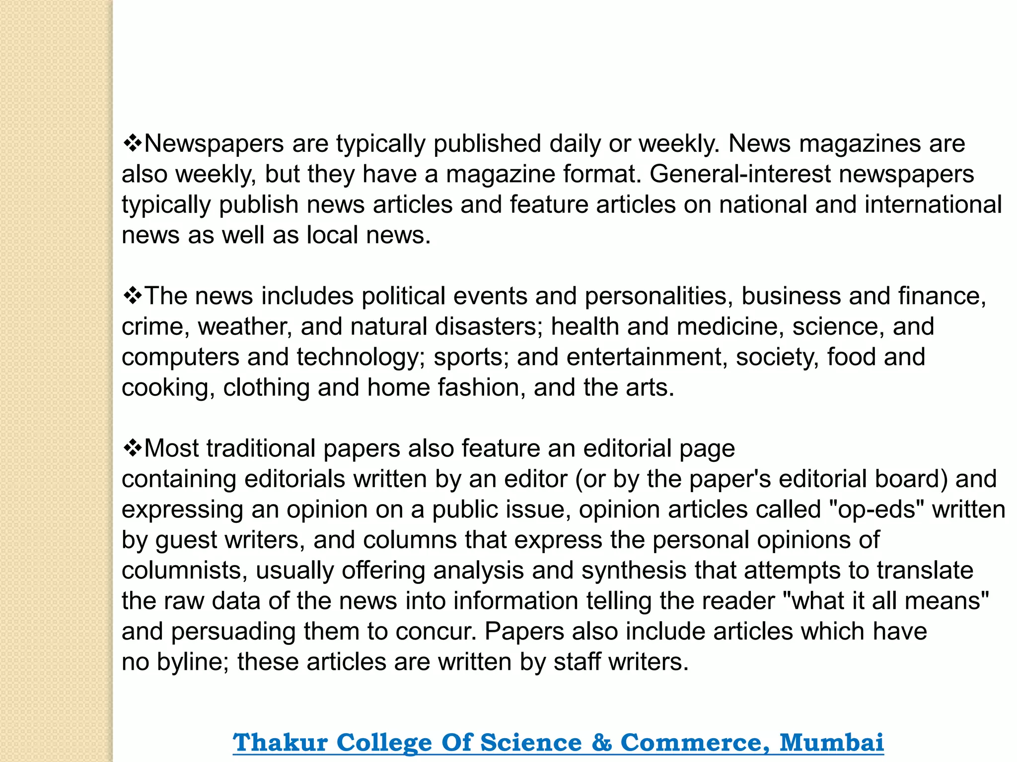 Newspapers are typically published daily or weekly. News magazines are
also weekly, but they have a magazine format. General-interest newspapers
typically publish news articles and feature articles on national and international
news as well as local news.
The news includes political events and personalities, business and finance,
crime, weather, and natural disasters; health and medicine, science, and
computers and technology; sports; and entertainment, society, food and
cooking, clothing and home fashion, and the arts.
Most traditional papers also feature an editorial page
containing editorials written by an editor (or by the paper's editorial board) and
expressing an opinion on a public issue, opinion articles called "op-eds" written
by guest writers, and columns that express the personal opinions of
columnists, usually offering analysis and synthesis that attempts to translate
the raw data of the news into information telling the reader "what it all means"
and persuading them to concur. Papers also include articles which have
no byline; these articles are written by staff writers.
Thakur College Of Science & Commerce, Mumbai
 