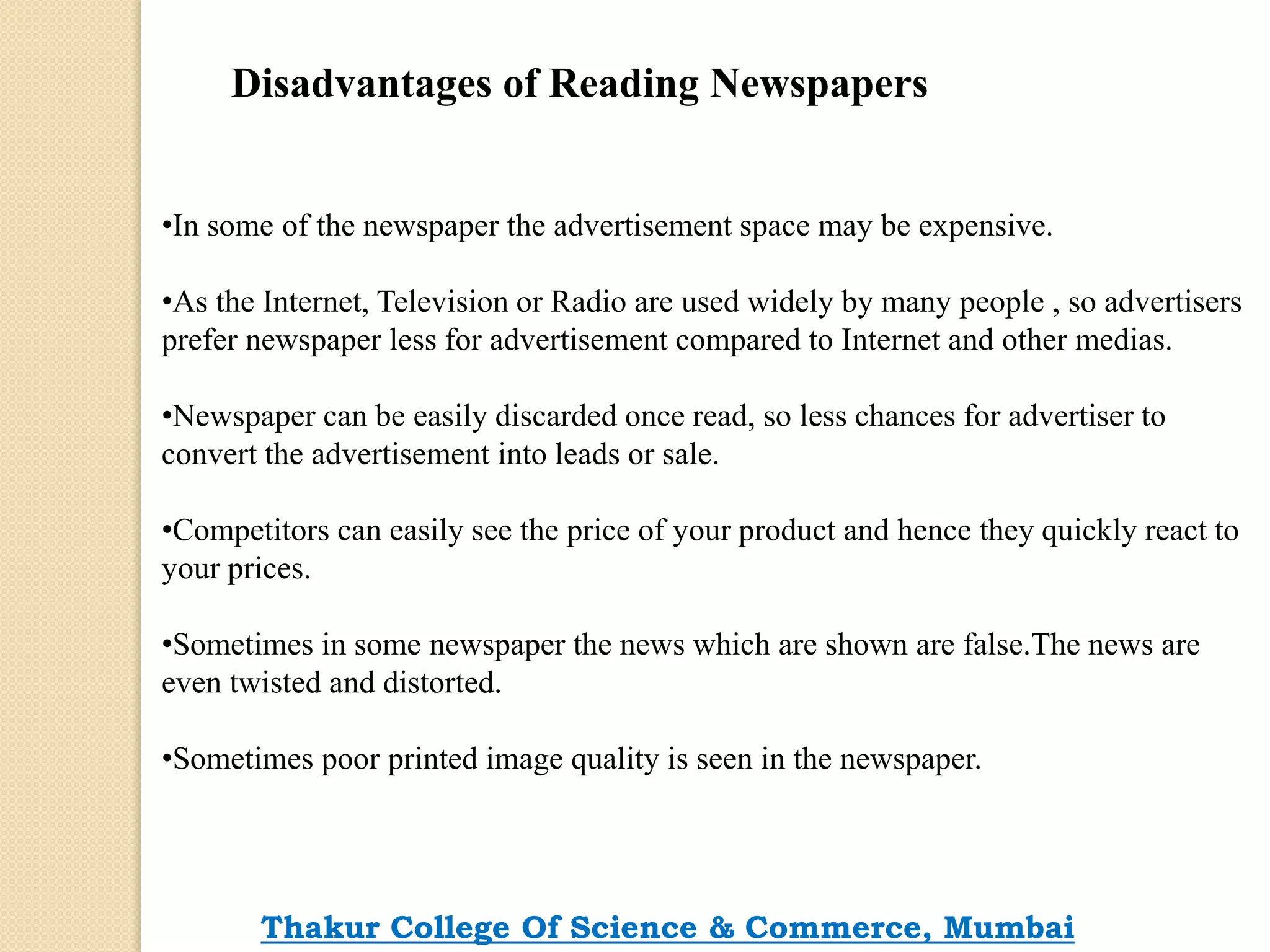 Disadvantages of Reading Newspapers
•In some of the newspaper the advertisement space may be expensive.
•As the Internet, Television or Radio are used widely by many people , so advertisers
prefer newspaper less for advertisement compared to Internet and other medias.
•Newspaper can be easily discarded once read, so less chances for advertiser to
convert the advertisement into leads or sale.
•Competitors can easily see the price of your product and hence they quickly react to
your prices.
•Sometimes in some newspaper the news which are shown are false.The news are
even twisted and distorted.
•Sometimes poor printed image quality is seen in the newspaper.
Thakur College Of Science & Commerce, Mumbai
 