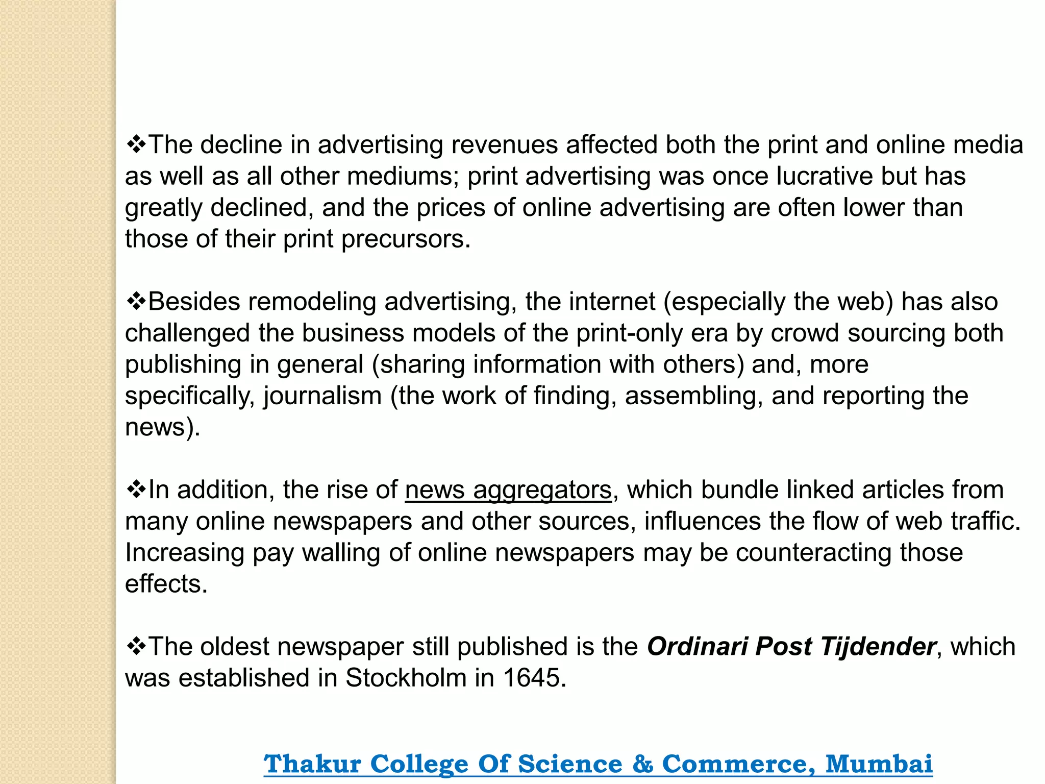 The decline in advertising revenues affected both the print and online media
as well as all other mediums; print advertising was once lucrative but has
greatly declined, and the prices of online advertising are often lower than
those of their print precursors.
Besides remodeling advertising, the internet (especially the web) has also
challenged the business models of the print-only era by crowd sourcing both
publishing in general (sharing information with others) and, more
specifically, journalism (the work of finding, assembling, and reporting the
news).
In addition, the rise of news aggregators, which bundle linked articles from
many online newspapers and other sources, influences the flow of web traffic.
Increasing pay walling of online newspapers may be counteracting those
effects.
The oldest newspaper still published is the Ordinari Post Tijdender, which
was established in Stockholm in 1645.
Thakur College Of Science & Commerce, Mumbai
 