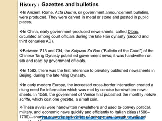 History : Gazettes and bulletins
In Ancient Rome, Acta Diurna, or government announcement bulletins,
were produced. They were carved in metal or stone and posted in public
places.
In China, early government-produced news-sheets, called Dibao,
circulated among court officials during the late Han dynasty (second and
third centuries AD).
Between 713 and 734, the Kaiyuan Za Bao ("Bulletin of the Court") of the
Chinese Tang Dynasty published government news; it was handwritten on
silk and read by government officials.
In 1582, there was the first reference to privately published newssheets in
Beijing, during the late Ming Dynasty.
In early modern Europe, the increased cross-border interaction created a
rising need for information which was met by concise handwritten news-
sheets. In 1556, the government of Venice first published the monthly notizie
scritte, which cost one gazette, a small coin.
These avvisi were handwritten newsletters and used to convey political,
military, and economic news quickly and efficiently to Italian cities (1500–
1700)—sharing some characteristics of newspapers though usually notThakur College Of Science & Commerce, Mumbai
 