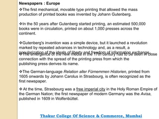 Newspapers : Europe
The first mechanical, movable type printing that allowed the mass
production of printed books was invented by Johann Gutenberg.
In the 50 years after Gutenberg started printing, an estimated 500,000
books were in circulation, printed on about 1,000 presses across the
continent.
Gutenberg's invention was a simple device, but it launched a revolution
marked by repeated advances in technology and, as a result, a
popularization of the ideals of liberty and freedom of information exchange.The emergence of the new media in the 17th century has to be seen in close
connection with the spread of the printing press from which the
publishing press derives its name.
The German-language Relation aller Fürnemmen Historien, printed from
1605 onwards by Johann Carolus in Strasbourg, is often recognized as the
first newspaper.
At the time, Strasbourg was a free imperial city in the Holy Roman Empire of
the German Nation; the first newspaper of modern Germany was the Avisa,
published in 1609 in Wolfenbüttel.
Thakur College Of Science & Commerce, Mumbai
 