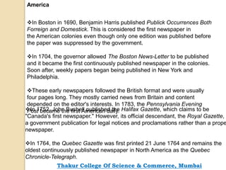 America
In Boston in 1690, Benjamin Harris published Publick Occurrences Both
Forreign and Domestick. This is considered the first newspaper in
the American colonies even though only one edition was published before
the paper was suppressed by the government.
In 1704, the governor allowed The Boston News-Letter to be published
and it became the first continuously published newspaper in the colonies.
Soon after, weekly papers began being published in New York and
Philadelphia.
These early newspapers followed the British format and were usually
four pages long. They mostly carried news from Britain and content
depended on the editor's interests. In 1783, the Pennsylvania Evening
Post became the first American daily.In 1752, John Bushell published the Halifax Gazette, which claims to be
"Canada's first newspaper." However, its official descendant, the Royal Gazette,
a government publication for legal notices and proclamations rather than a prope
newspaper.
In 1764, the Quebec Gazette was first printed 21 June 1764 and remains the
oldest continuously published newspaper in North America as the Quebec
Chronicle-Telegraph.
Thakur College Of Science & Commerce, Mumbai
 