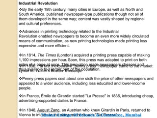 Industrial Revolution
By the early 19th century, many cities in Europe, as well as North and
South America, published newspaper-type publications though not all of
them developed in the same way; content was vastly shaped by regional
and cultural preferences.
Advances in printing technology related to the Industrial
Revolution enabled newspapers to become an even more widely circulated
means of communication, as new printing technologies made printing less
expensive and more efficient.
In 1814, The Times (London) acquired a printing press capable of making
1,100 impressions per hour. Soon, this press was adapted to print on both
sides of a page at once. This innovation made newspapers cheaper and
thus available to a larger part of the population.
In 1830, the first inexpensive "penny press" newspaper came to the market:
Lynde M. Walter's Boston Transcript.
Penny press papers cost about one sixth the price of other newspapers and
appealed to a wider audience, including less educated and lower-income
people.
In France, Émile de Girardin started "La Presse" in 1836, introducing cheap,
advertising-supported dailies to France.
In 1848, August Zang, an Austrian who knew Girardin in Paris, returned to
Vienna to introduce the same methods with "Die Presse”.Thakur College Of Science & Commerce, Mumbai
 